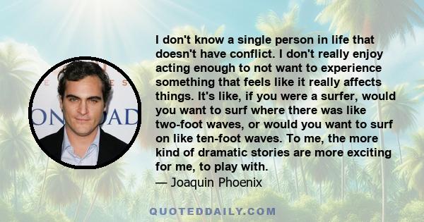 I don't know a single person in life that doesn't have conflict. I don't really enjoy acting enough to not want to experience something that feels like it really affects things. It's like, if you were a surfer, would