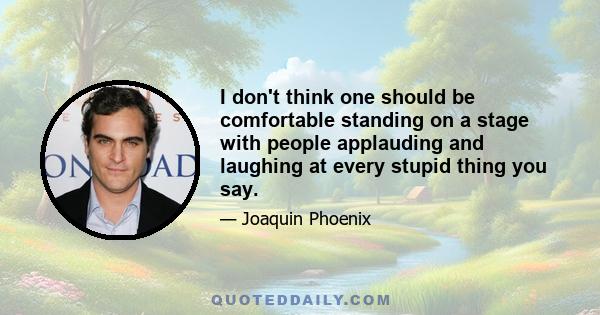 I don't think one should be comfortable standing on a stage with people applauding and laughing at every stupid thing you say.