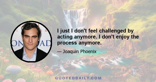 I just I don't feel challenged by acting anymore. I don't enjoy the process anymore.