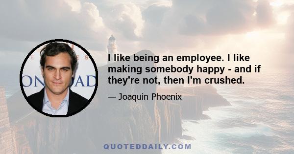 I like being an employee. I like making somebody happy - and if they're not, then I'm crushed.