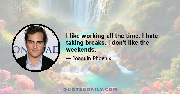 I like working all the time. I hate taking breaks. I don't like the weekends.