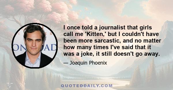 I once told a journalist that girls call me 'Kitten,' but I couldn't have been more sarcastic, and no matter how many times I've said that it was a joke, it still doesn't go away.