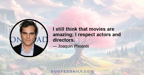 I still think that movies are amazing; I respect actors and directors.