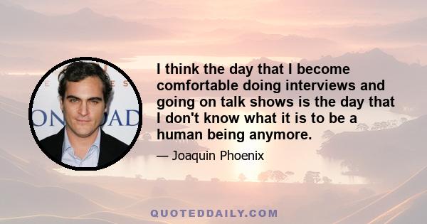 I think the day that I become comfortable doing interviews and going on talk shows is the day that I don't know what it is to be a human being anymore.