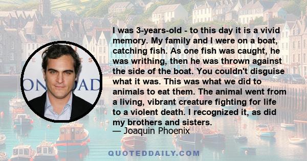 I was 3-years-old - to this day it is a vivid memory. My family and I were on a boat, catching fish. As one fish was caught, he was writhing, then he was thrown against the side of the boat. You couldn't disguise what