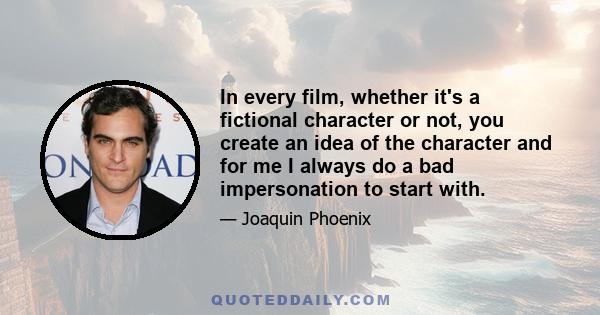 In every film, whether it's a fictional character or not, you create an idea of the character and for me I always do a bad impersonation to start with.