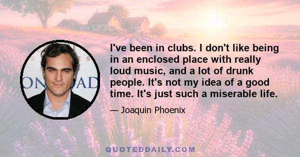 I've been in clubs. I don't like being in an enclosed place with really loud music, and a lot of drunk people. It's not my idea of a good time. It's just such a miserable life.