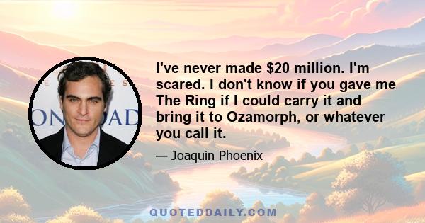 I've never made $20 million. I'm scared. I don't know if you gave me The Ring if I could carry it and bring it to Ozamorph, or whatever you call it.