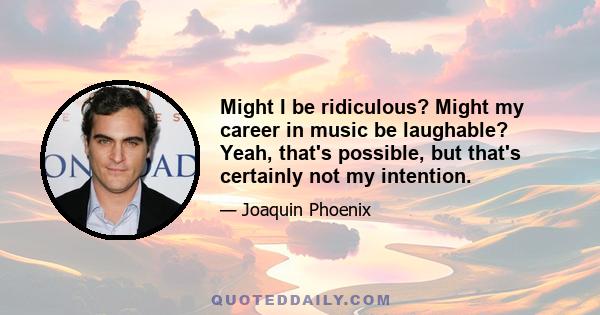 Might I be ridiculous? Might my career in music be laughable? Yeah, that's possible, but that's certainly not my intention.