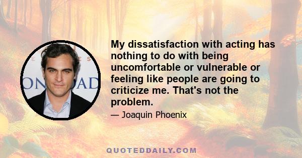 My dissatisfaction with acting has nothing to do with being uncomfortable or vulnerable or feeling like people are going to criticize me. That's not the problem.