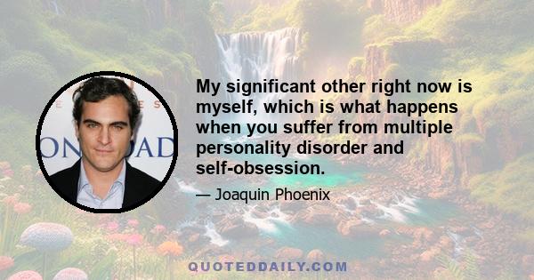 My significant other right now is myself, which is what happens when you suffer from multiple personality disorder and self-obsession.