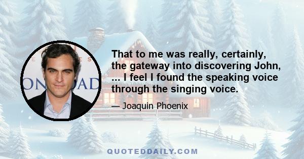 That to me was really, certainly, the gateway into discovering John, ... I feel I found the speaking voice through the singing voice.