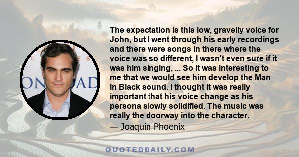 The expectation is this low, gravelly voice for John, but I went through his early recordings and there were songs in there where the voice was so different, I wasn't even sure if it was him singing, ... So it was