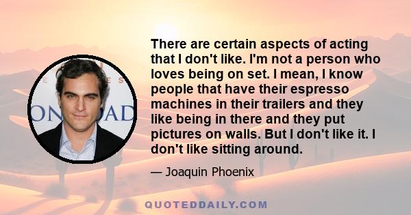 There are certain aspects of acting that I don't like. I'm not a person who loves being on set. I mean, I know people that have their espresso machines in their trailers and they like being in there and they put