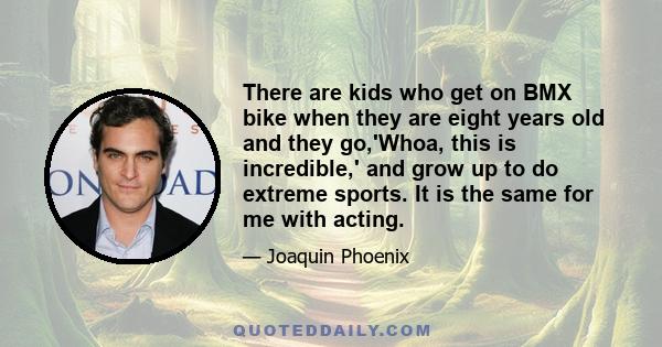 There are kids who get on BMX bike when they are eight years old and they go,'Whoa, this is incredible,' and grow up to do extreme sports. It is the same for me with acting.