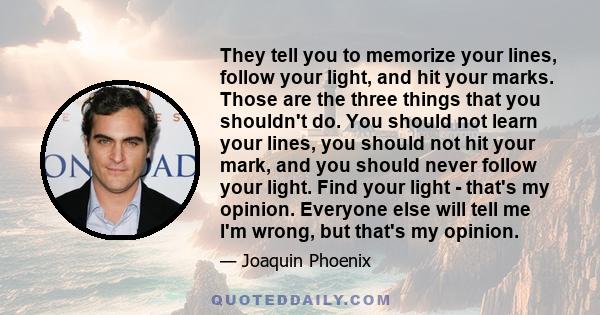 They tell you to memorize your lines, follow your light, and hit your marks. Those are the three things that you shouldn't do. You should not learn your lines, you should not hit your mark, and you should never follow