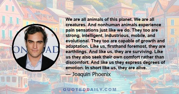 We are all animals of this planet. We are all creatures. And nonhuman animals experience pain sensations just like we do. They too are strong, intelligent, industrious, mobile, and evolutional. They too are capable of