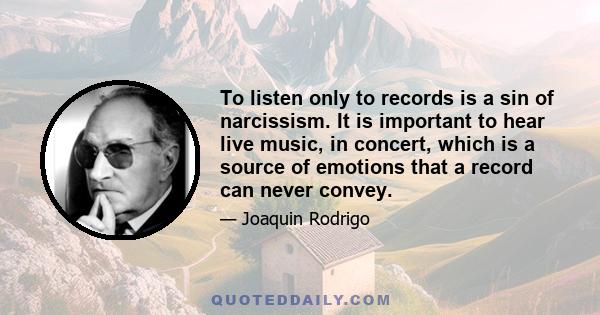 To listen only to records is a sin of narcissism. It is important to hear live music, in concert, which is a source of emotions that a record can never convey.