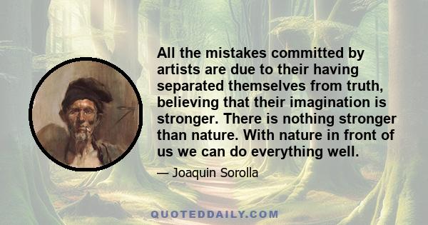 All the mistakes committed by artists are due to their having separated themselves from truth, believing that their imagination is stronger. There is nothing stronger than nature. With nature in front of us we can do