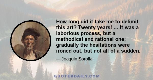 How long did it take me to delimit this art? Twenty years! ... It was a laborious process, but a methodical and rational one; gradually the hesitations were ironed out, but not all of a sudden.