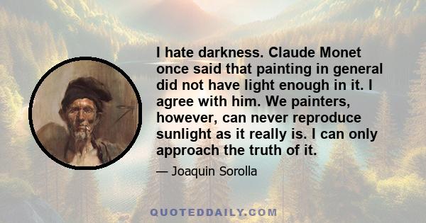 I hate darkness. Claude Monet once said that painting in general did not have light enough in it. I agree with him. We painters, however, can never reproduce sunlight as it really is. I can only approach the truth of it.