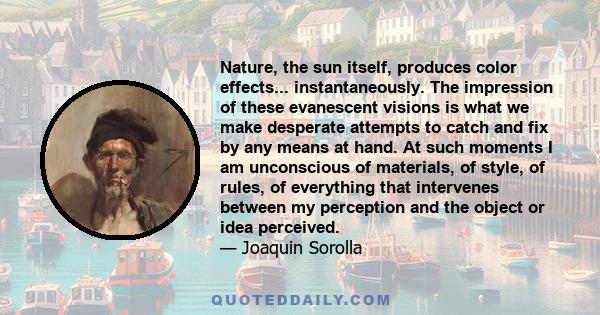 Nature, the sun itself, produces color effects... instantaneously. The impression of these evanescent visions is what we make desperate attempts to catch and fix by any means at hand. At such moments I am unconscious of 