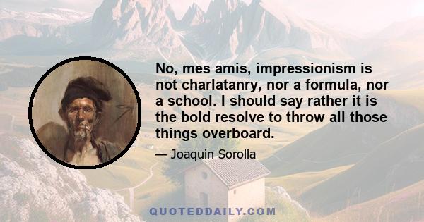 No, mes amis, impressionism is not charlatanry, nor a formula, nor a school. I should say rather it is the bold resolve to throw all those things overboard.