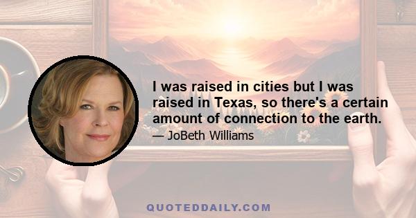 I was raised in cities but I was raised in Texas, so there's a certain amount of connection to the earth.