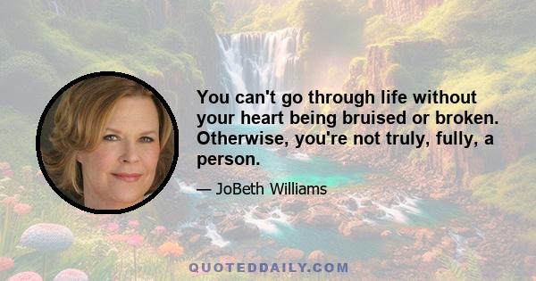 You can't go through life without your heart being bruised or broken. Otherwise, you're not truly, fully, a person.