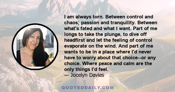 I am always torn. Between control and chaos; passion and tranquility. Between what's fated and what I want. Part of me longs to take the plunge, to dive off headfirst and let the feeling of control evaporate on the