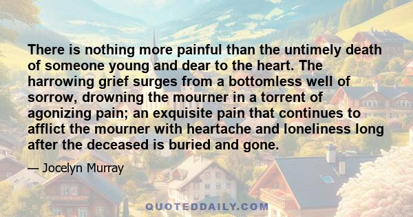 There is nothing more painful than the untimely death of someone young and dear to the heart. The harrowing grief surges from a bottomless well of sorrow, drowning the mourner in a torrent of agonizing pain; an