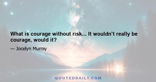 What is courage without risk... It wouldn’t really be courage, would it?