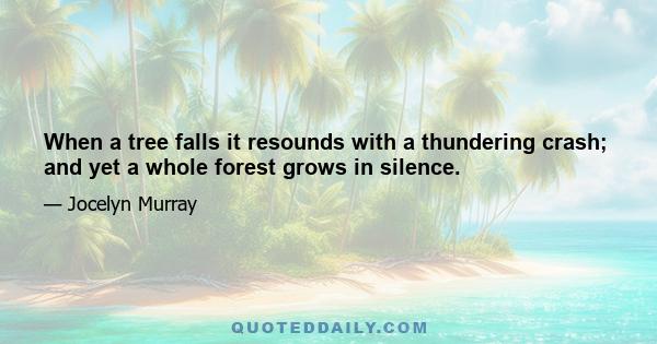 When a tree falls it resounds with a thundering crash; and yet a whole forest grows in silence.