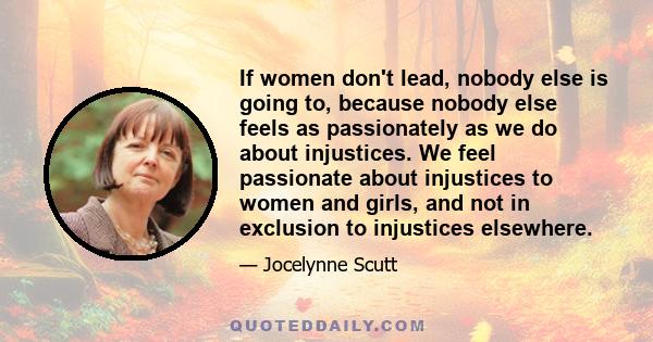 If women don't lead, nobody else is going to, because nobody else feels as passionately as we do about injustices. We feel passionate about injustices to women and girls, and not in exclusion to injustices elsewhere.