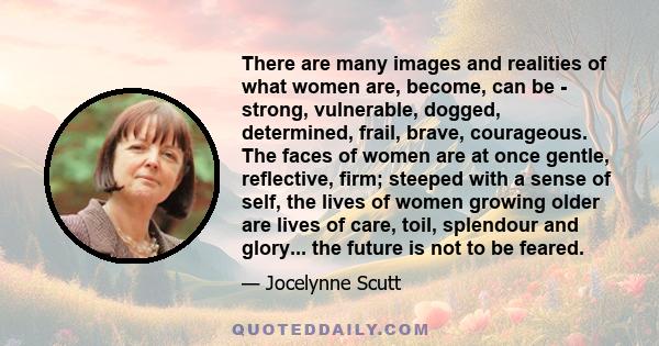 There are many images and realities of what women are, become, can be - strong, vulnerable, dogged, determined, frail, brave, courageous. The faces of women are at once gentle, reflective, firm; steeped with a sense of