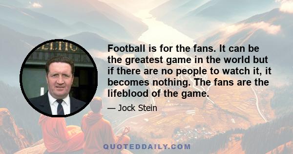 Football is for the fans. It can be the greatest game in the world but if there are no people to watch it, it becomes nothing. The fans are the lifeblood of the game.