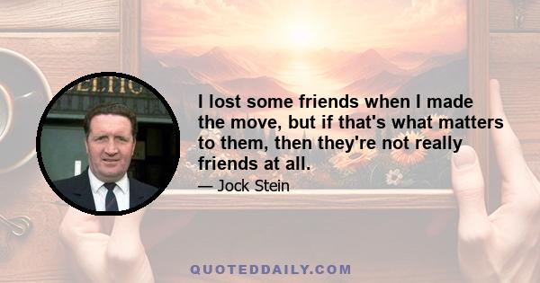 I lost some friends when I made the move, but if that's what matters to them, then they're not really friends at all.