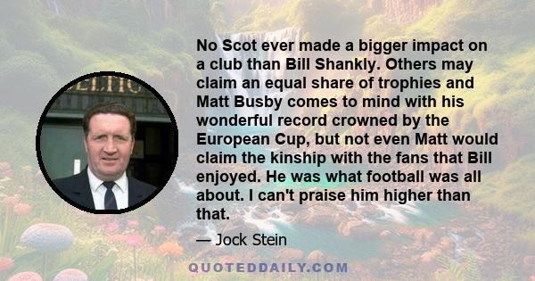 No Scot ever made a bigger impact on a club than Bill Shankly. Others may claim an equal share of trophies and Matt Busby comes to mind with his wonderful record crowned by the European Cup, but not even Matt would