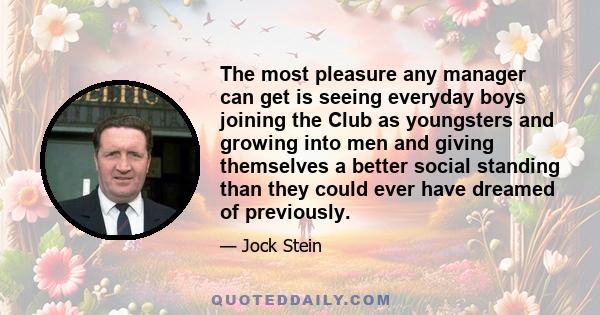 The most pleasure any manager can get is seeing everyday boys joining the Club as youngsters and growing into men and giving themselves a better social standing than they could ever have dreamed of previously.