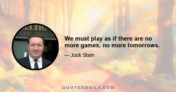 We must play as if there are no more games, no more tomorrows.