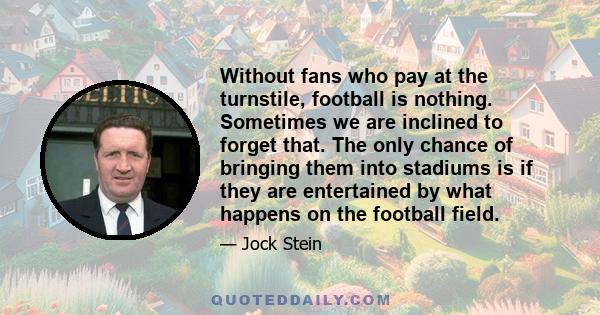 Without fans who pay at the turnstile, football is nothing. Sometimes we are inclined to forget that. The only chance of bringing them into stadiums is if they are entertained by what happens on the football field.