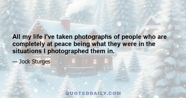 All my life I've taken photographs of people who are completely at peace being what they were in the situations I photographed them in.