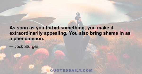 As soon as you forbid something, you make it extraordinarily appealing. You also bring shame in as a phenomenon.