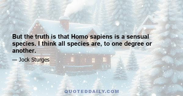 But the truth is that Homo sapiens is a sensual species. I think all species are, to one degree or another.