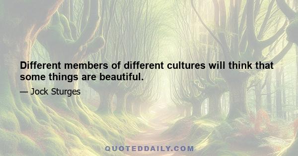 Different members of different cultures will think that some things are beautiful.