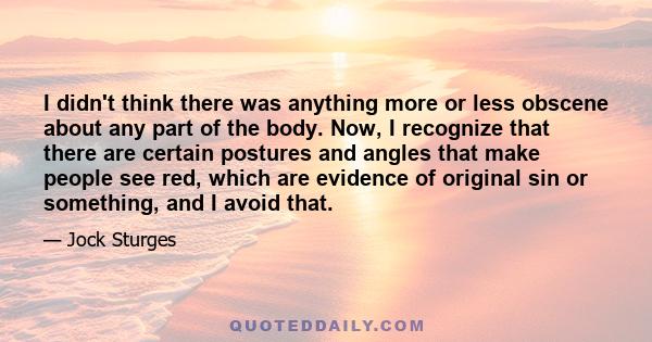 I didn't think there was anything more or less obscene about any part of the body. Now, I recognize that there are certain postures and angles that make people see red, which are evidence of original sin or something,