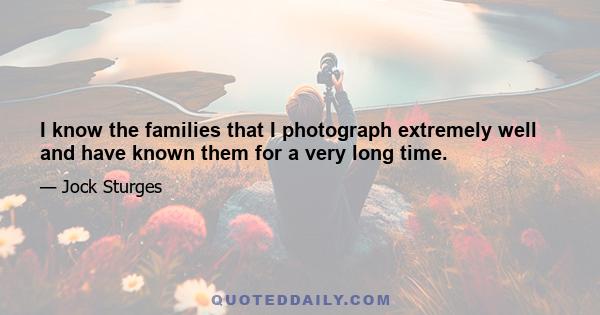 I know the families that I photograph extremely well and have known them for a very long time.