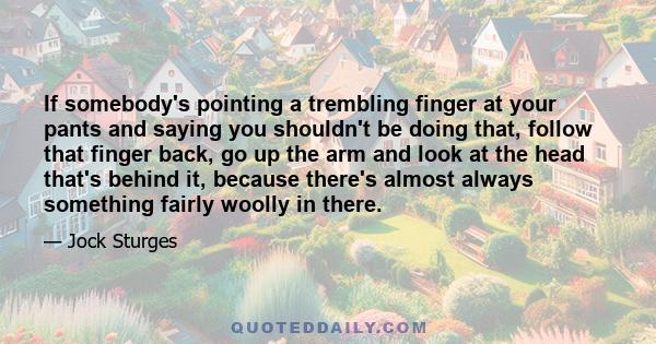 If somebody's pointing a trembling finger at your pants and saying you shouldn't be doing that, follow that finger back, go up the arm and look at the head that's behind it, because there's almost always something