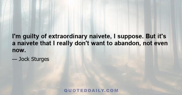 I'm guilty of extraordinary naivete, I suppose. But it's a naivete that I really don't want to abandon, not even now.