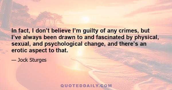 In fact, I don’t believe I’m guilty of any crimes, but I’ve always been drawn to and fascinated by physical, sexual, and psychological change, and there’s an erotic aspect to that.